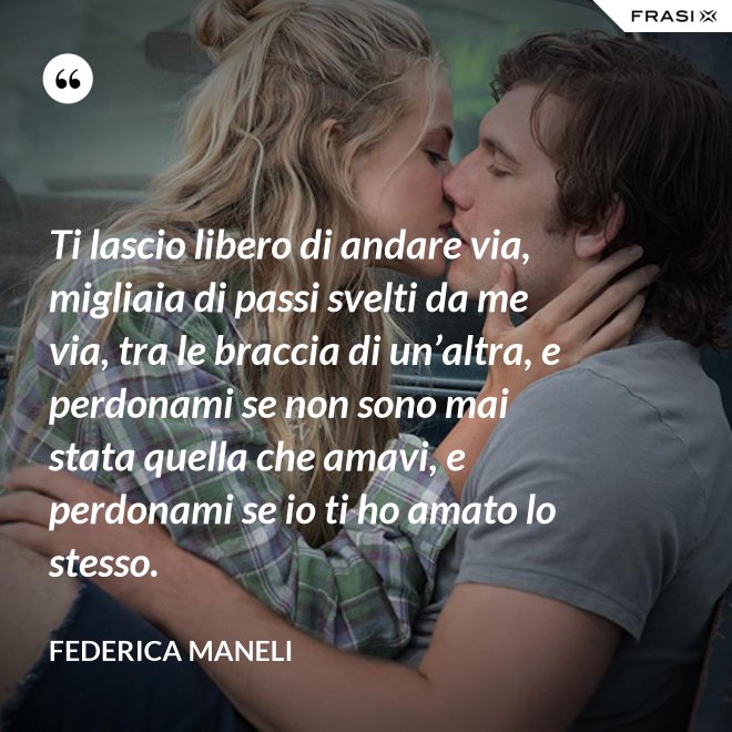 Ti lascio libero di andare via, migliaia di passi svelti da me via, tra le braccia di un’altra, e perdonami se non sono mai stata quella che amavi, e perdonami se io ti ho amato lo stesso. - Federica Maneli