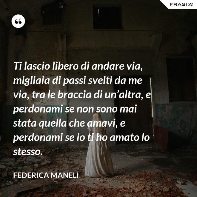 Ti lascio libero di andare via, migliaia di passi svelti da me via, tra le braccia di un’altra, e perdonami se non sono mai stata quella che amavi, e perdonami se io ti ho amato lo stesso. - Federica Maneli