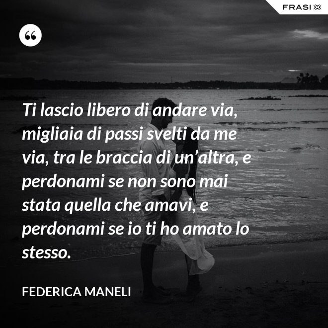 Ti lascio libero di andare via, migliaia di passi svelti da me via, tra le braccia di un’altra, e perdonami se non sono mai stata quella che amavi, e perdonami se io ti ho amato lo stesso. - Federica Maneli