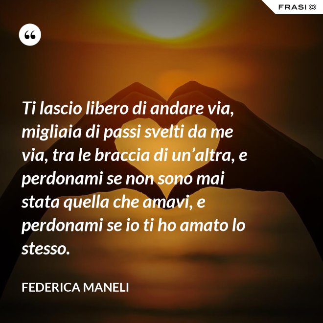 Ti lascio libero di andare via, migliaia di passi svelti da me via, tra le braccia di un’altra, e perdonami se non sono mai stata quella che amavi, e perdonami se io ti ho amato lo stesso. - Federica Maneli