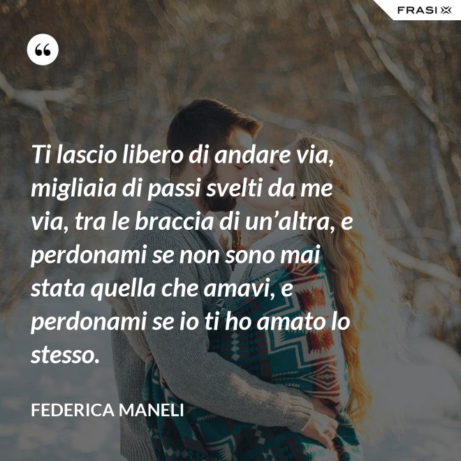 Ti lascio libero di andare via, migliaia di passi svelti da me via, tra le braccia di un’altra, e perdonami se non sono mai stata quella che amavi, e perdonami se io ti ho amato lo stesso. - Federica Maneli