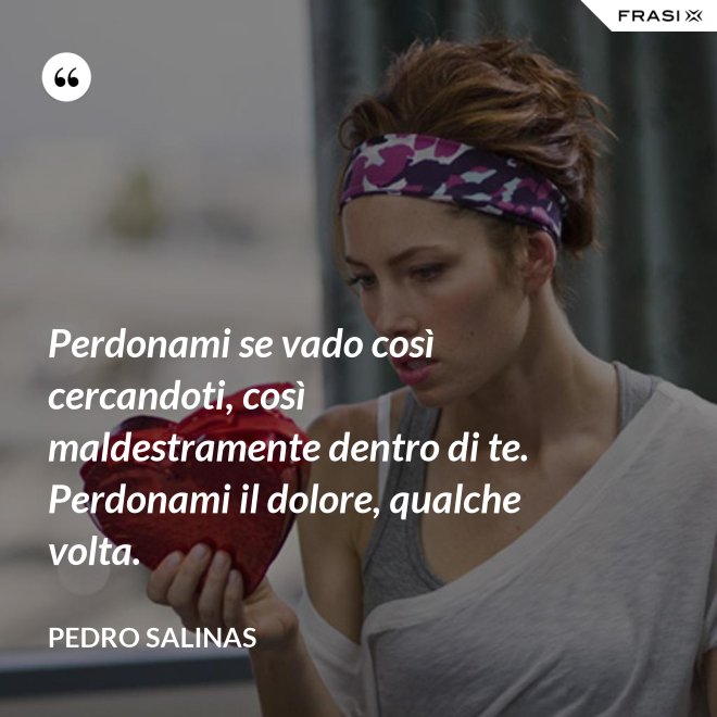 Perdonami se vado così cercandoti, così maldestramente dentro di te. Perdonami il dolore, qualche volta. - Pedro Salinas