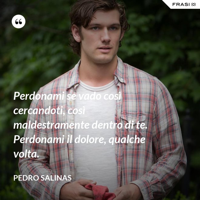 Perdonami se vado così cercandoti, così maldestramente dentro di te. Perdonami il dolore, qualche volta. - Pedro Salinas