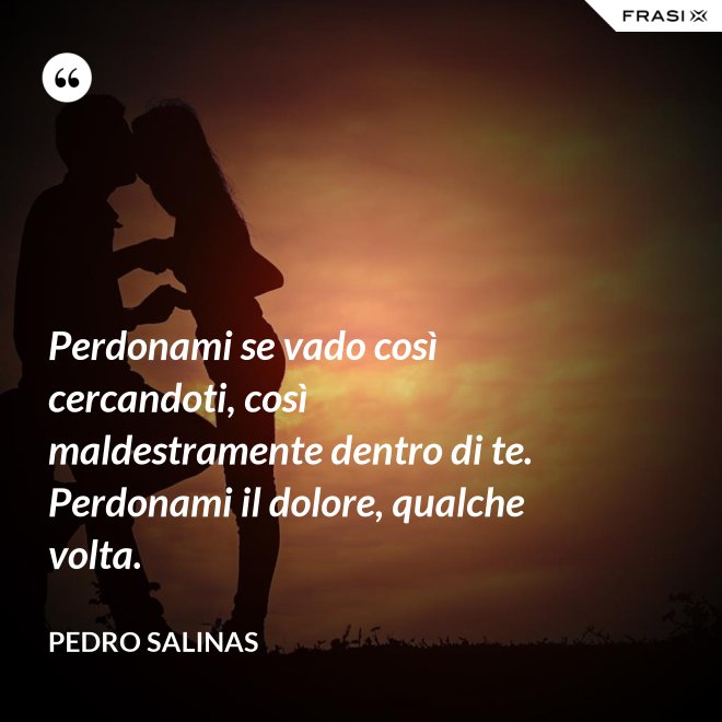 Perdonami se vado così cercandoti, così maldestramente dentro di te. Perdonami il dolore, qualche volta. - Pedro Salinas