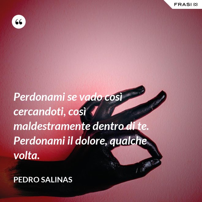 Perdonami se vado così cercandoti, così maldestramente dentro di te. Perdonami il dolore, qualche volta. - Pedro Salinas