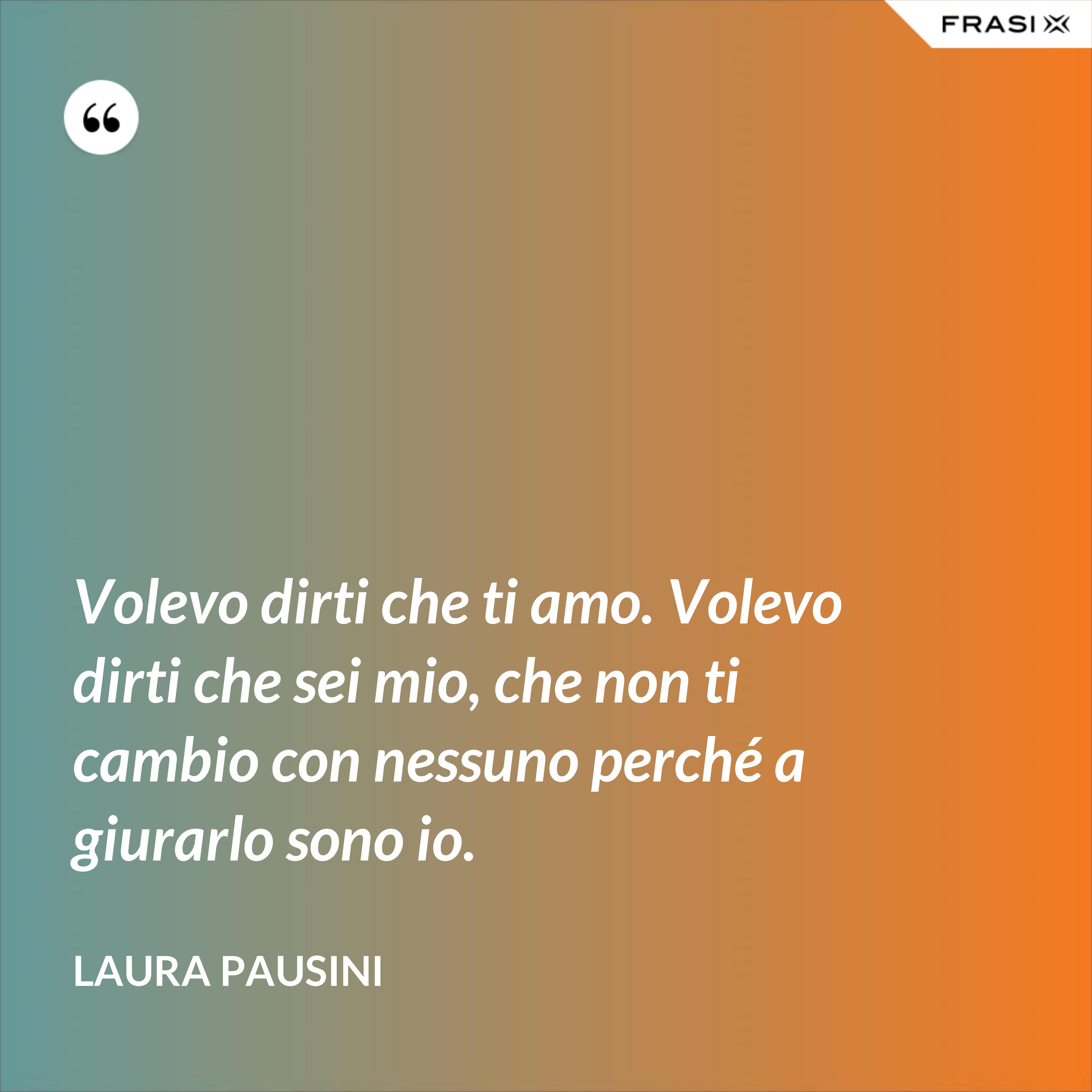 Volevo dirti che ti amo. Volevo dirti che sei mio, che non ti cambio con nessuno perché a giurarlo sono io. - Laura Pausini
