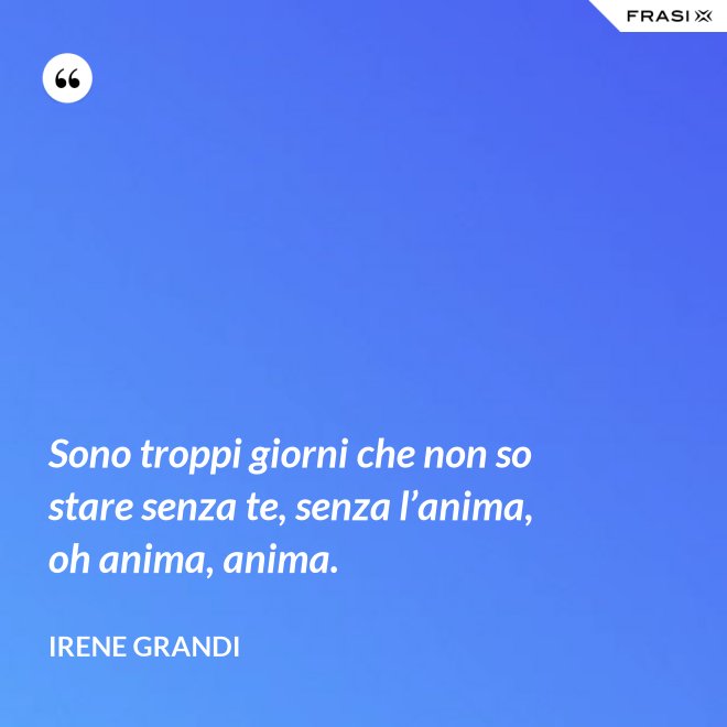 Sono troppi giorni che non so stare senza te, senza l’anima, oh anima, anima. - Irene Grandi