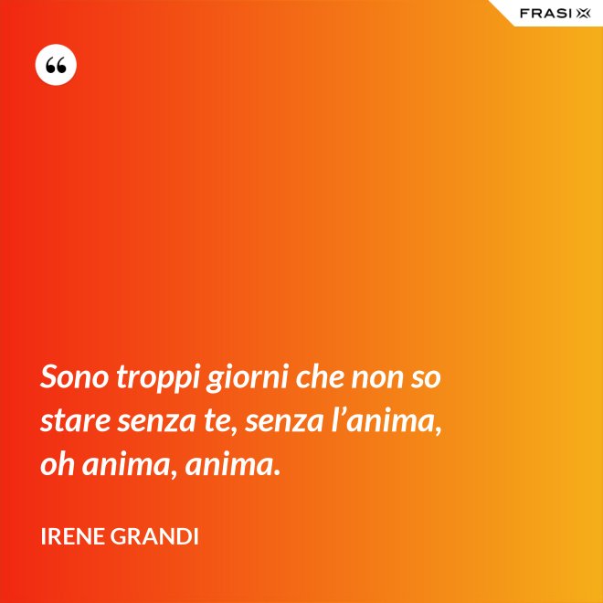Sono troppi giorni che non so stare senza te, senza l’anima, oh anima, anima. - Irene Grandi