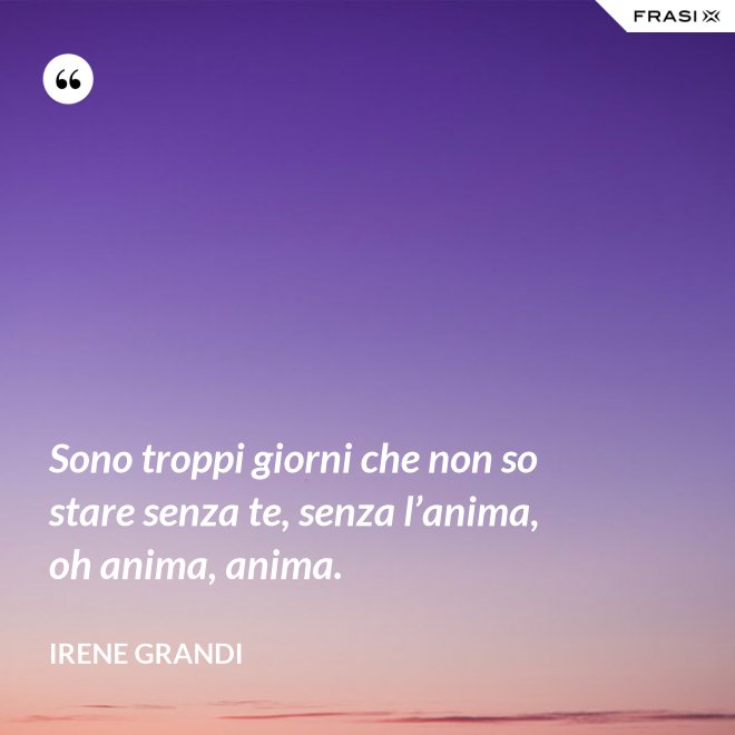 Sono troppi giorni che non so stare senza te, senza l’anima, oh anima, anima. - Irene Grandi