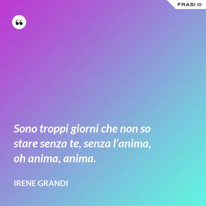 Sono troppi giorni che non so stare senza te, senza l’anima, oh anima, anima. - Irene Grandi