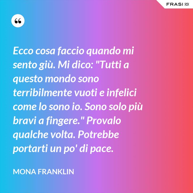 Ecco cosa faccio quando mi sento giù. Mi dico: "Tutti a questo mondo sono terribilmente vuoti e infelici come lo sono io. Sono solo più bravi a fingere." Provalo qualche volta. Potrebbe portarti un po' di pace. - Mona Franklin