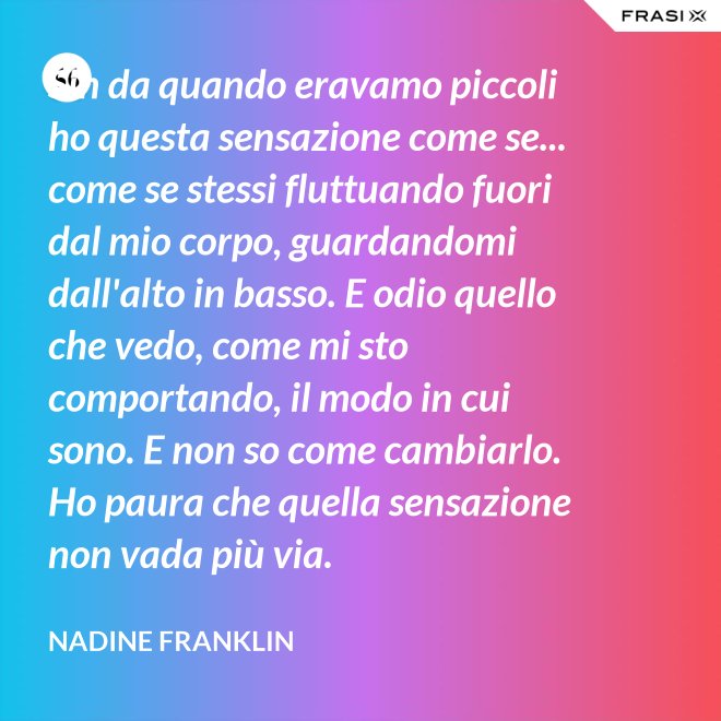 Sin da quando eravamo piccoli ho questa sensazione come se... come se stessi fluttuando fuori dal mio corpo, guardandomi dall'alto in basso. E odio quello che vedo, come mi sto comportando, il modo in cui sono. E non so come cambiarlo. Ho paura che quella sensazione non vada più via. - Nadine Franklin