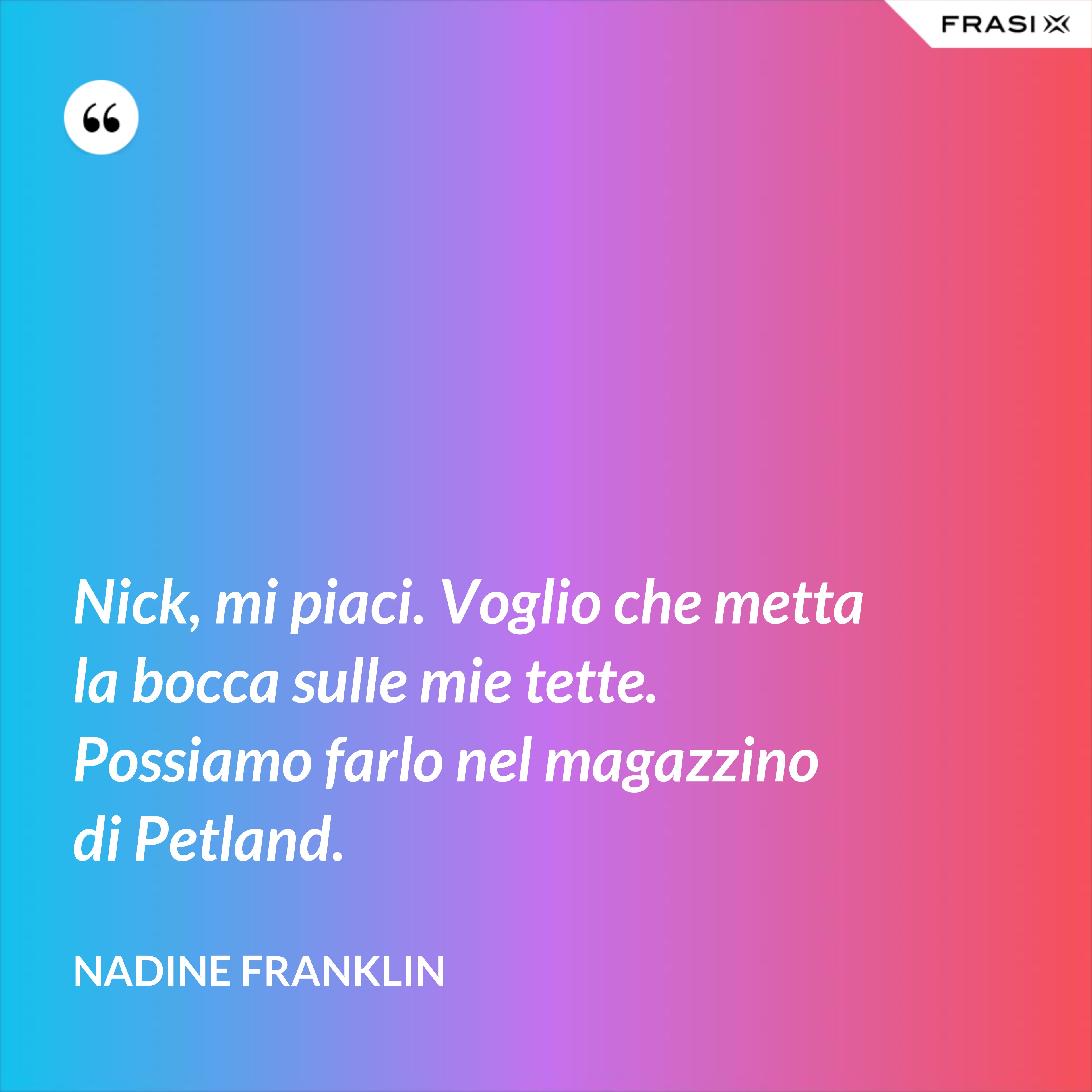 Nick, mi piaci. Voglio che metta la bocca sulle mie tette. Possiamo farlo nel magazzino di Petland. - Nadine Franklin