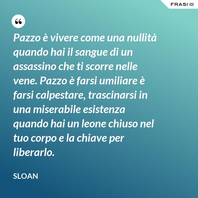Pazzo è vivere come una nullità quando hai il sangue di un assassino che ti scorre nelle vene. Pazzo è farsi umiliare è farsi calpestare, trascinarsi in una miserabile esistenza quando hai un leone chiuso nel tuo corpo e la chiave per liberarlo. - Sloan