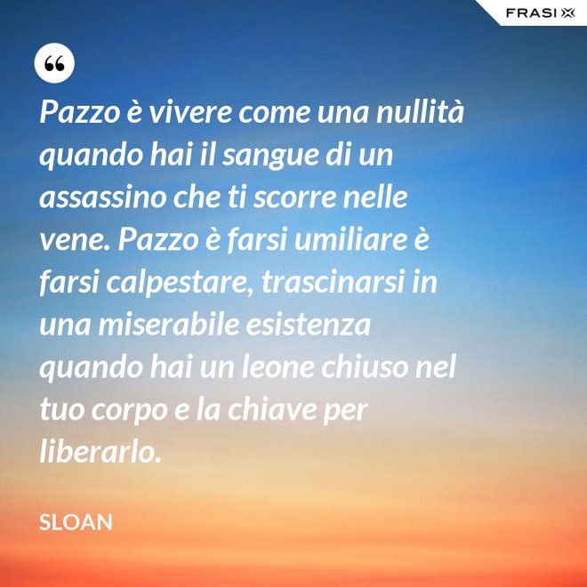 Pazzo è vivere come una nullità quando hai il sangue di un assassino che ti scorre nelle vene. Pazzo è farsi umiliare è farsi calpestare, trascinarsi in una miserabile esistenza quando hai un leone chiuso nel tuo corpo e la chiave per liberarlo. - Sloan