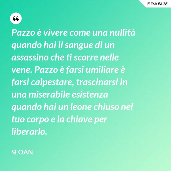 Pazzo è vivere come una nullità quando hai il sangue di un assassino che ti scorre nelle vene. Pazzo è farsi umiliare è farsi calpestare, trascinarsi in una miserabile esistenza quando hai un leone chiuso nel tuo corpo e la chiave per liberarlo. - Sloan