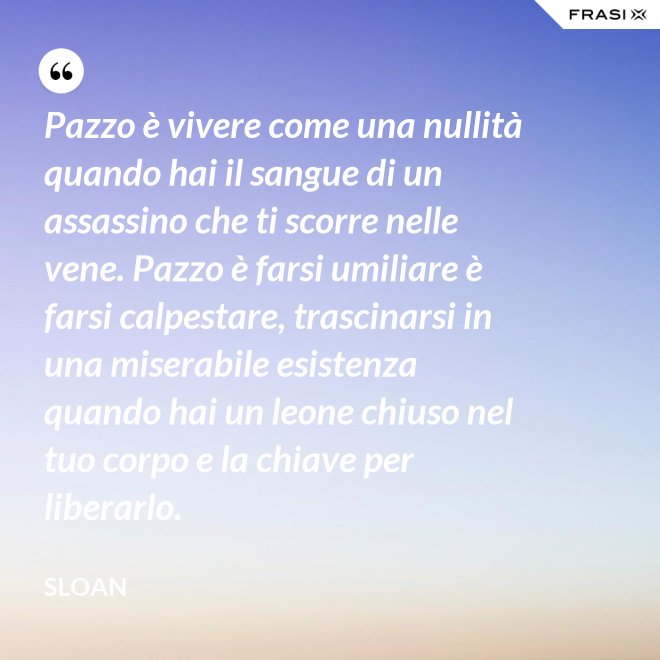 Pazzo è vivere come una nullità quando hai il sangue di un assassino che ti scorre nelle vene. Pazzo è farsi umiliare è farsi calpestare, trascinarsi in una miserabile esistenza quando hai un leone chiuso nel tuo corpo e la chiave per liberarlo. - Sloan