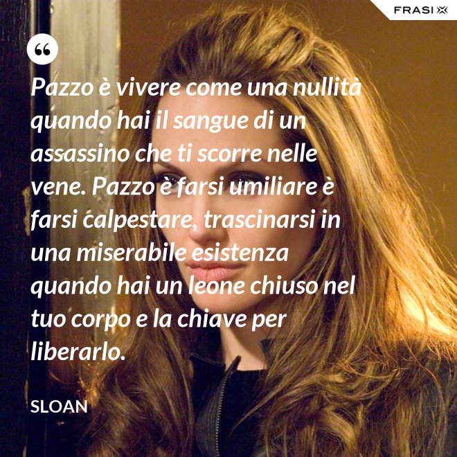 Pazzo è vivere come una nullità quando hai il sangue di un assassino che ti scorre nelle vene. Pazzo è farsi umiliare è farsi calpestare, trascinarsi in una miserabile esistenza quando hai un leone chiuso nel tuo corpo e la chiave per liberarlo. - Sloan