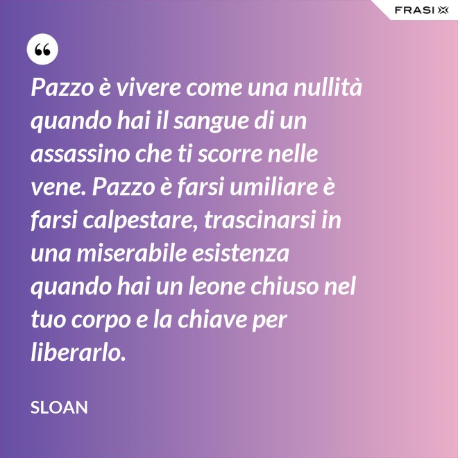 Pazzo è vivere come una nullità quando hai il sangue di un assassino che ti scorre nelle vene. Pazzo è farsi umiliare è farsi calpestare, trascinarsi in una miserabile esistenza quando hai un leone chiuso nel tuo corpo e la chiave per liberarlo. - Sloan