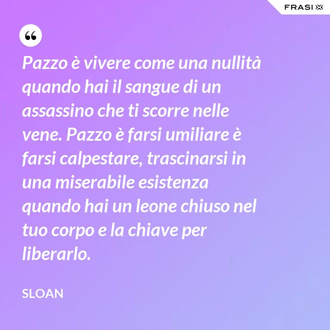 Pazzo è vivere come una nullità quando hai il sangue di un assassino che ti scorre nelle vene. Pazzo è farsi umiliare è farsi calpestare, trascinarsi in una miserabile esistenza quando hai un leone chiuso nel tuo corpo e la chiave per liberarlo. - Sloan
