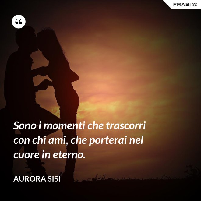 Sono i momenti che trascorri con chi ami, che porterai nel cuore in eterno. - Aurora Sisi