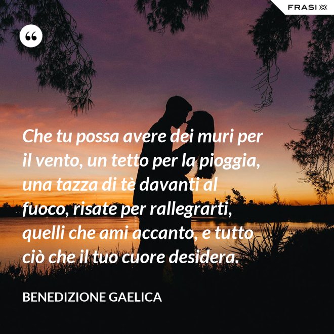 Che tu possa avere dei muri per il vento, un tetto per la pioggia, una tazza di tè davanti al fuoco, risate per rallegrarti, quelli che ami accanto, e tutto ciò che il tuo cuore desidera. - Benedizione Gaelica