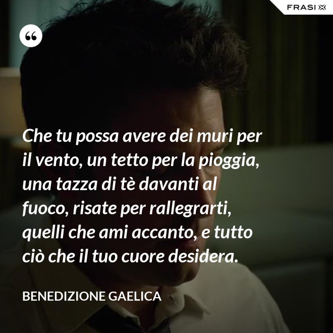 Che tu possa avere dei muri per il vento, un tetto per la pioggia, una tazza di tè davanti al fuoco, risate per rallegrarti, quelli che ami accanto, e tutto ciò che il tuo cuore desidera. - Benedizione Gaelica