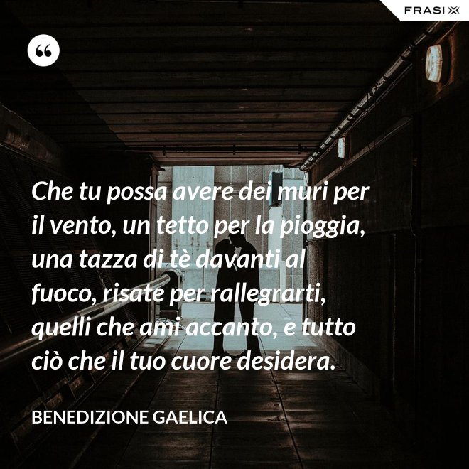 Che tu possa avere dei muri per il vento, un tetto per la pioggia, una tazza di tè davanti al fuoco, risate per rallegrarti, quelli che ami accanto, e tutto ciò che il tuo cuore desidera. - Benedizione Gaelica