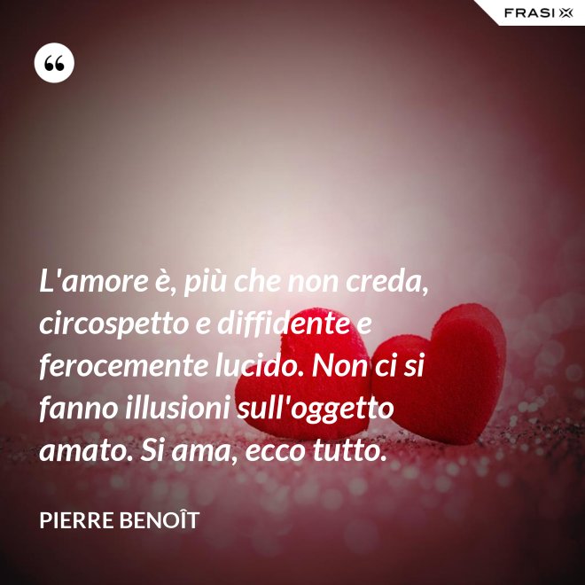 L'amore è, più che non creda, circospetto e diffidente e ferocemente lucido. Non ci si fanno illusioni sull'oggetto amato. Si ama, ecco tutto. - Pierre Benoît