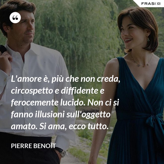 L'amore è, più che non creda, circospetto e diffidente e ferocemente lucido. Non ci si fanno illusioni sull'oggetto amato. Si ama, ecco tutto. - Pierre Benoît