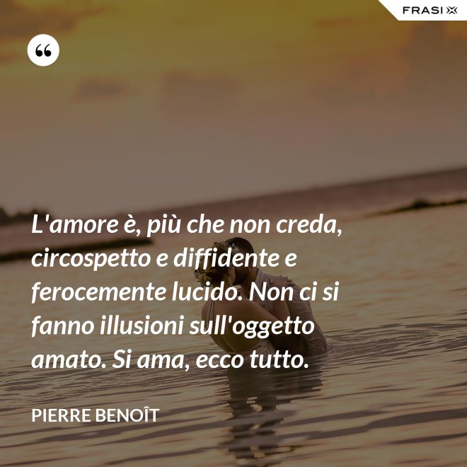 L'amore è, più che non creda, circospetto e diffidente e ferocemente lucido. Non ci si fanno illusioni sull'oggetto amato. Si ama, ecco tutto. - Pierre Benoît
