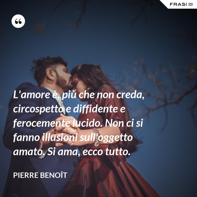 L'amore è, più che non creda, circospetto e diffidente e ferocemente lucido. Non ci si fanno illusioni sull'oggetto amato. Si ama, ecco tutto. - Pierre Benoît
