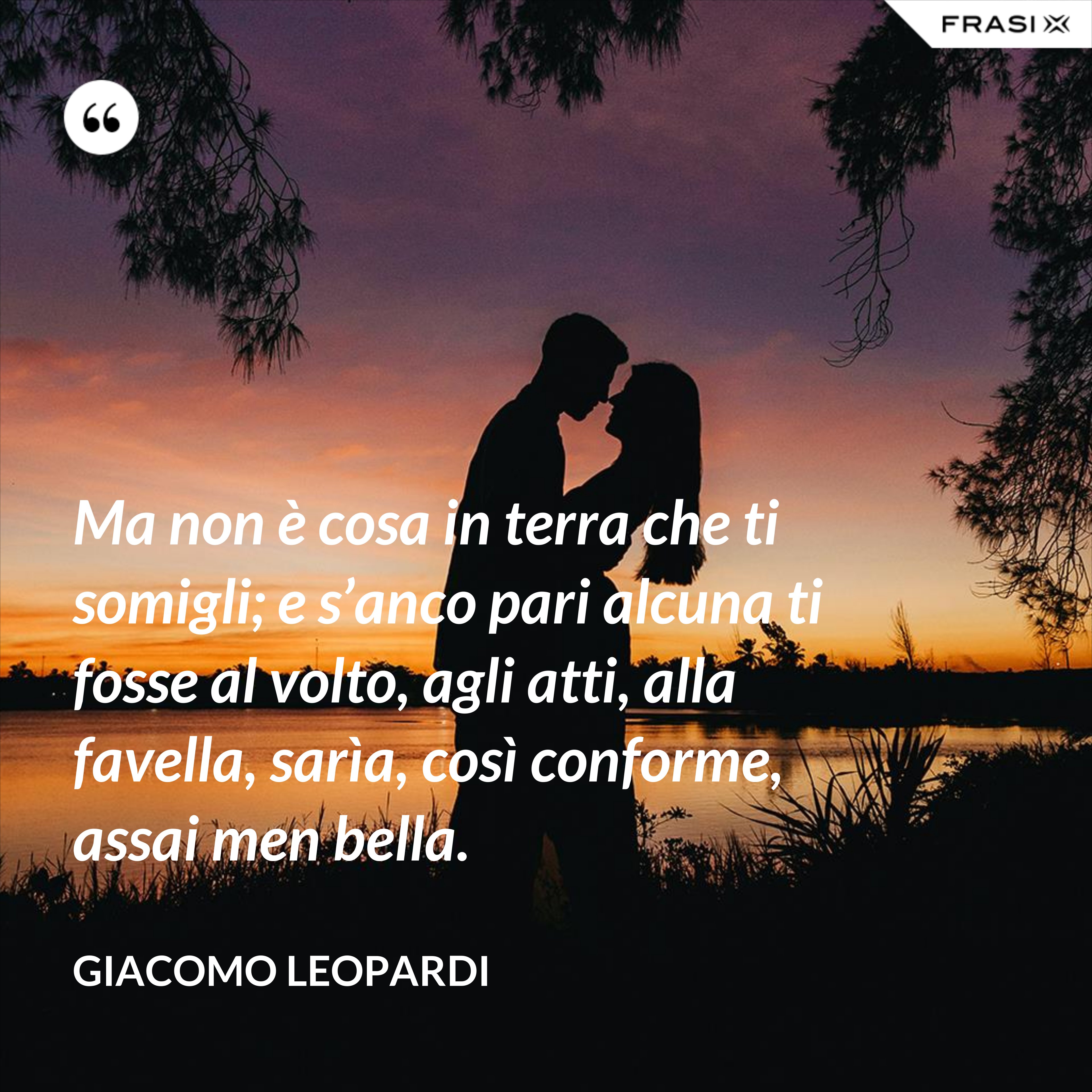 Ma non è cosa in terra che ti somigli; e s’anco pari alcuna ti fosse al volto, agli atti, alla favella, sarìa, così conforme, assai men bella. - GIACOMO LEOPARDI