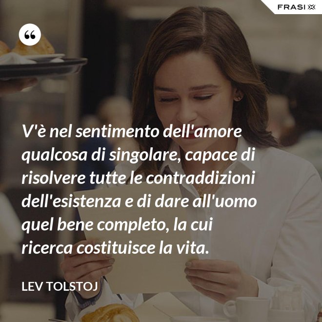 V'è nel sentimento dell'amore qualcosa di singolare, capace di risolvere tutte le contraddizioni dell'esistenza e di dare all'uomo quel bene completo, la cui ricerca costituisce la vita. - Lev Tolstoj