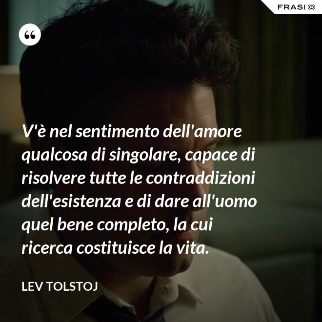 V'è nel sentimento dell'amore qualcosa di singolare, capace di risolvere tutte le contraddizioni dell'esistenza e di dare all'uomo quel bene completo, la cui ricerca costituisce la vita. - Lev Tolstoj