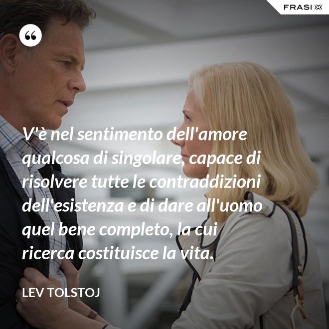 V'è nel sentimento dell'amore qualcosa di singolare, capace di risolvere tutte le contraddizioni dell'esistenza e di dare all'uomo quel bene completo, la cui ricerca costituisce la vita. - Lev Tolstoj