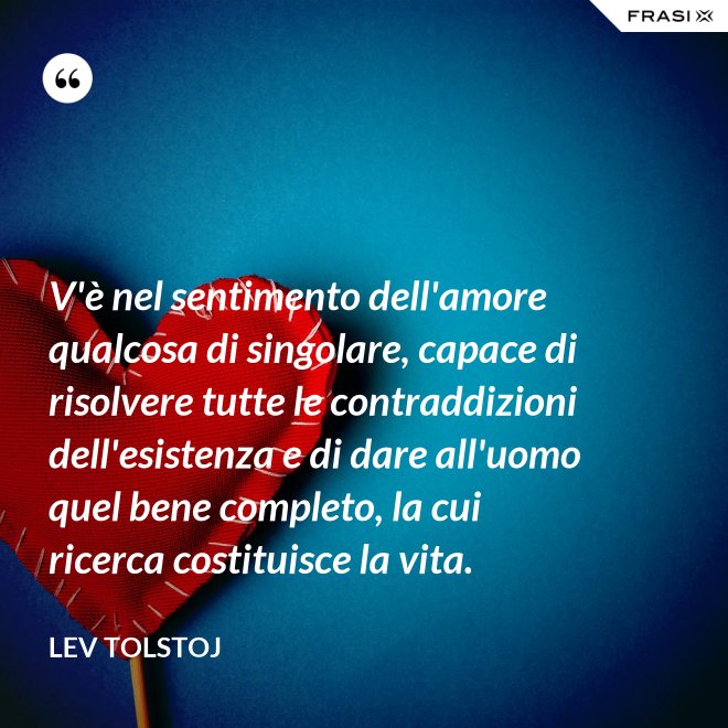 V'è nel sentimento dell'amore qualcosa di singolare, capace di risolvere tutte le contraddizioni dell'esistenza e di dare all'uomo quel bene completo, la cui ricerca costituisce la vita. - Lev Tolstoj