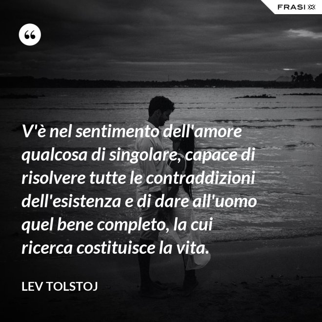 V'è nel sentimento dell'amore qualcosa di singolare, capace di risolvere tutte le contraddizioni dell'esistenza e di dare all'uomo quel bene completo, la cui ricerca costituisce la vita. - Lev Tolstoj