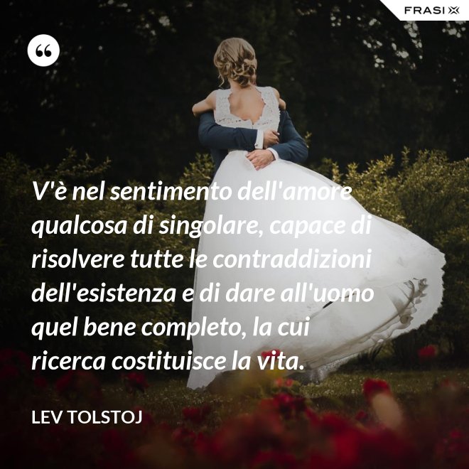 V'è nel sentimento dell'amore qualcosa di singolare, capace di risolvere tutte le contraddizioni dell'esistenza e di dare all'uomo quel bene completo, la cui ricerca costituisce la vita. - Lev Tolstoj