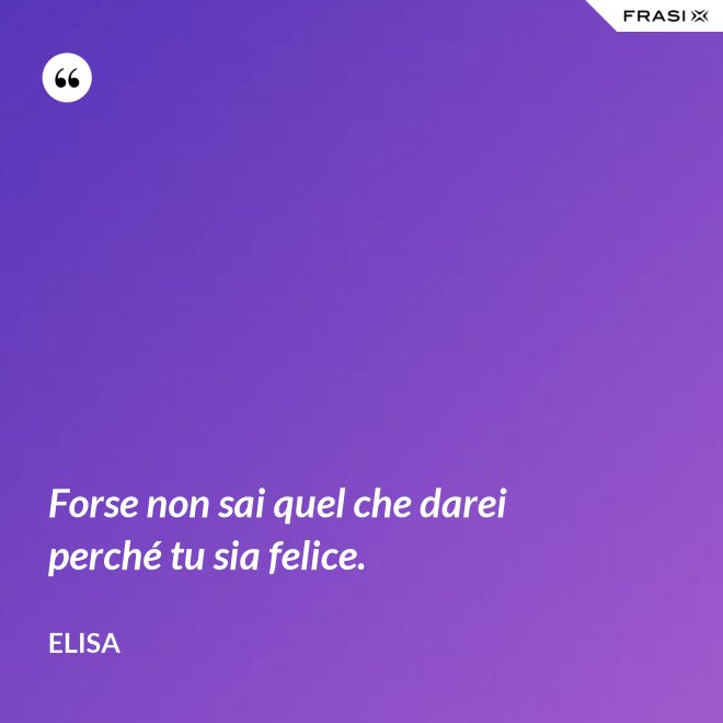 Forse non sai quel che darei perché tu sia felice. - Elisa