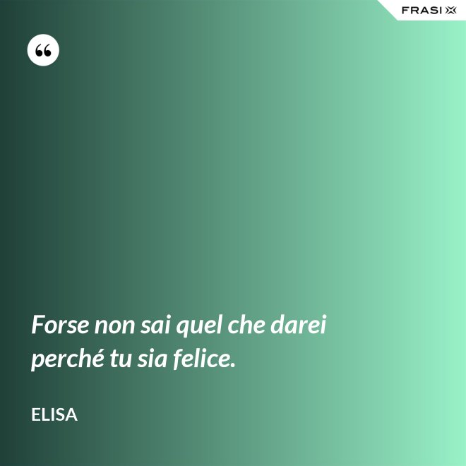 Forse non sai quel che darei perché tu sia felice. - Elisa