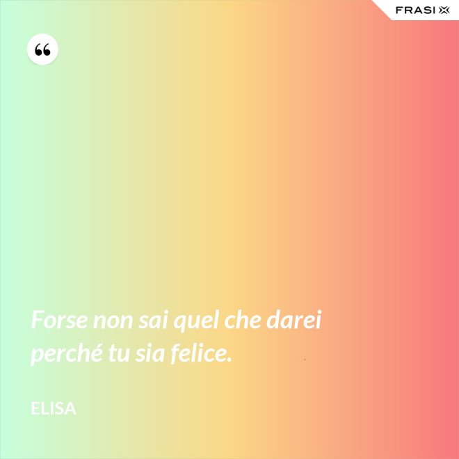 Forse non sai quel che darei perché tu sia felice. - Elisa