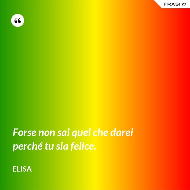 Forse non sai quel che darei perché tu sia felice. - Elisa
