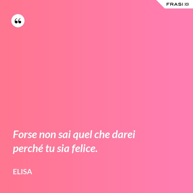 Forse non sai quel che darei perché tu sia felice. - Elisa