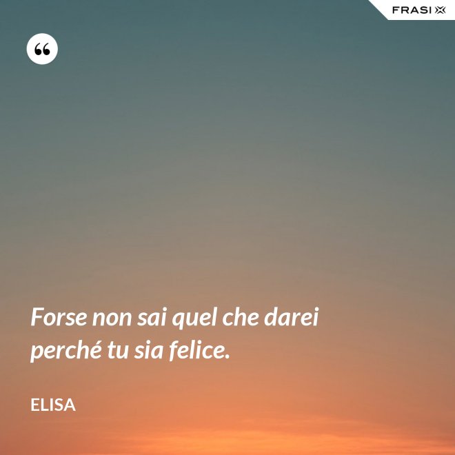 Forse non sai quel che darei perché tu sia felice. - Elisa