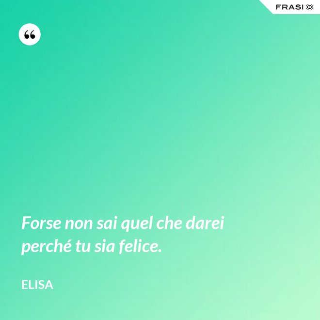 Forse non sai quel che darei perché tu sia felice. - Elisa