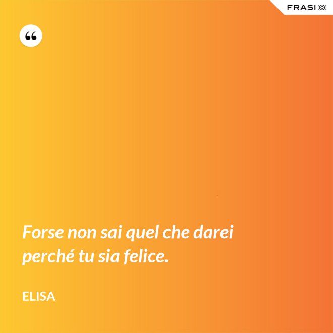 Forse non sai quel che darei perché tu sia felice. - Elisa