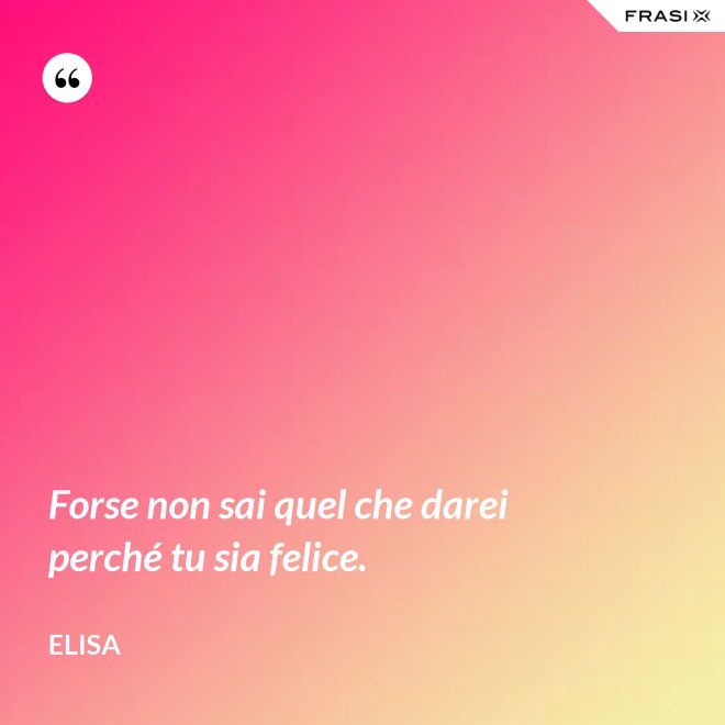 Forse non sai quel che darei perché tu sia felice. - Elisa