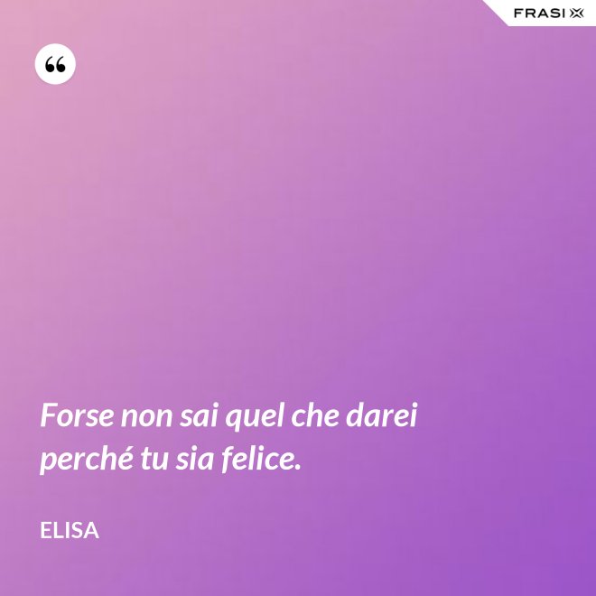 Forse non sai quel che darei perché tu sia felice. - Elisa