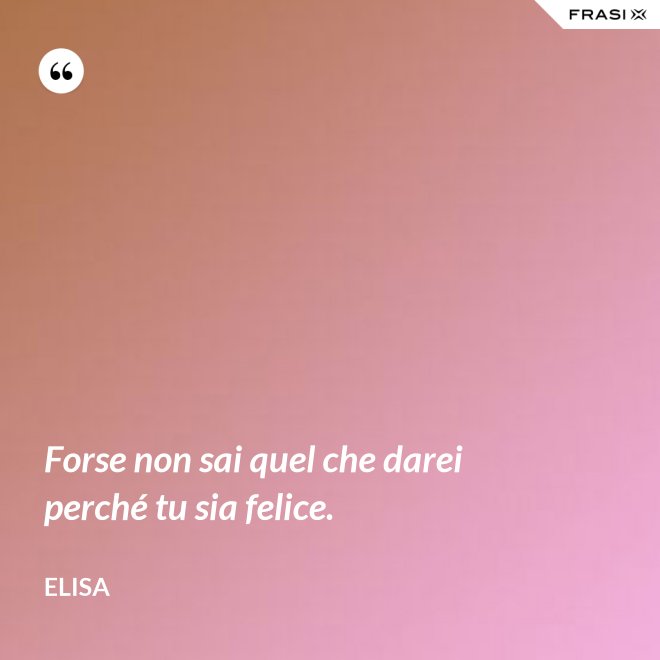 Forse non sai quel che darei perché tu sia felice. - Elisa